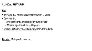 CLINICAL FEATURES
Age
• Endemic BL: Peak incidence between 4-7 years.
• Sporadic BL:
oPredominantly children and young adults.
oMedian age for adults is 30 years.
• Immunodeficiency associated BL: Primarily adults.
Gender: Male predominance.
 