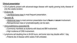 Clinical presentation
• 2/3 of patients present with advanced-stage disease with rapidly growing bulky disease of
only few weeks duration.
• Endemic BL
oJaw/facial bone mass is most frequent presentation.
• Sporadic BL
oAbdominal mass is most common presentation due to Ileum or cecum involvement.
oRetroperitoneal mass or lymphadenopathy can be seen.
• Immunodeficiency-associated BL
oCommonly manifests as leukemia with blood and BM involvement.
oHigh incidence of CNS involvement.
• Lymphoma cell doubling time is 24-26 hours, and tumor size may double within 1 day.
oPatients die of disease within weeks if left untreated.
 