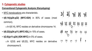 3. Cytogenetic studies
Conventional Cytogenetic Analysis (Karyotyping)
• MYC translocations are characteristic.
• t(8;14)(q24;q32) (MYC-IGH) in 80% of cases (most
common).
oIn t(8;14), MYC resides on derivative chromosome 14.
• t(8;22)(q24;q11) (MYC-IGL) in 15% of cases.
• t(2;8)(p11;q24) (IGK-MYC) in 5% of cases.
oIn t(2;8) and t(8;22), MYC resides on derivative
chromosome 8.
 