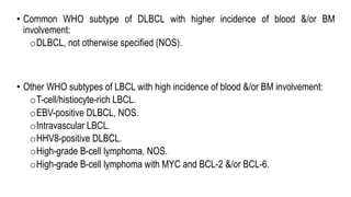 • Common WHO subtype of DLBCL with higher incidence of blood &/or BM
involvement:
oDLBCL, not otherwise specified (NOS).
• Other WHO subtypes of LBCL with high incidence of blood &/or BM involvement:
oT-cell/histiocyte-rich LBCL.
oEBV-positive DLBCL, NOS.
oIntravascular LBCL.
oHHV8-positive DLBCL.
oHigh-grade B-cell lymphoma, NOS.
oHigh-grade B-cell lymphoma with MYC and BCL-2 &/or BCL-6.
 