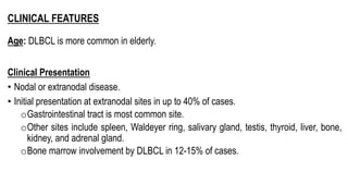 CLINICAL FEATURES
Age: DLBCL is more common in elderly.
Clinical Presentation
• Nodal or extranodal disease.
• Initial presentation at extranodal sites in up to 40% of cases.
oGastrointestinal tract is most common site.
oOther sites include spleen, Waldeyer ring, salivary gland, testis, thyroid, liver, bone,
kidney, and adrenal gland.
oBone marrow involvement by DLBCL in 12-15% of cases.
 