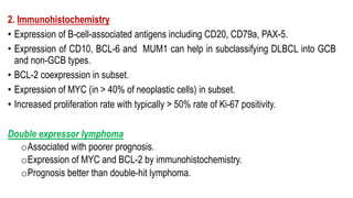 2. Immunohistochemistry
• Expression of B-cell-associated antigens including CD20, CD79a, PAX-5.
• Expression of CD10, BCL-6 and MUM1 can help in subclassifying DLBCL into GCB
and non-GCB types.
• BCL-2 coexpression in subset.
• Expression of MYC (in > 40% of neoplastic cells) in subset.
• Increased proliferation rate with typically > 50% rate of Ki-67 positivity.
Double expressor lymphoma
oAssociated with poorer prognosis.
oExpression of MYC and BCL-2 by immunohistochemistry.
oPrognosis better than double-hit lymphoma.
 