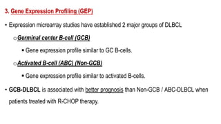 3. Gene Expression Profiling (GEP)
• Expression microarray studies have established 2 major groups of DLBCL
oGerminal center B-cell (GCB)
§ Gene expression profile similar to GC B-cells.
oActivated B-cell (ABC) (Non-GCB)
§ Gene expression profile similar to activated B-cells.
• GCB-DLBCL is associated with better prognosis than Non-GCB / ABC-DLBCL when
patients treated with R-CHOP therapy.
 