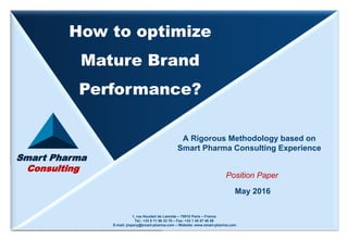 Smart Pharma ConsultingMay 20161How to optimize Mature Brand Performance? - Methodology
Smart Pharma
Consulting
A Rigorous Methodology based on
Smart Pharma Consulting Experience
May 2016
Position Paper
How to optimize
Mature Brand
Performance?
1, rue Houdart de Lamotte – 75015 Paris – France
Tel.: +33 6 11 96 33 78 – Fax: +33 1 45 57 46 59
E-mail: jmpeny@smart-pharma.com – Website: www.smart-pharma.com
 