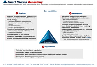 Smart Pharma Consulting
1, rue Houdart de Lamotte – 75015 Paris – France • Tel.: +33 6 11 96 33 78 • Fax: +33 1 45 57 46 59 • E-mail: jmpeny@smart-pharma.com • Website: www.smart-pharma.com
Consulting company dedicated to the pharmaceutical sector operating in the complementary domains of strategy, management and organization
Smart Pharma Consulting
Core capabilities
Strategy1
 Assessing the attractiveness of markets (Hospital
/ retail innovative products - Vaccines - OTC - Generics)
 Growth strategy
 Optimization of marketing / sales investments
 Development of a company in the hospital market
Business
 Valuation for acquisition
 Portfolio / franchise assessment
 Extension of product life cycle performance
 Improvement mature products performance
 Adaptation of price strategy
 Defense strategies vs. new entrants
 Competitive strategies in the hospital market
 Strategic partnerships companies / pharmacies
 Rethink of operational units organization
 Improvement of sales force effectiveness
 Improvement of the distribution channels covering the hospital and retail markets
 Development of a strategic planning process
Organization3
Organization
 Facilitation and structuring of strategic
thinking for multidisciplinary product teams
 Key challenges identification
 Strategic options formalization
 Resource allocation optimization program
 Training of marketing and market research
teams to sales forecast techniques (modeling
and scenarios development)
 Development and implementation of a "coaching
program" for area managers
 Sales reps coaching
 Regional action plans roll-out
 Development and implementation of a "sales
techniques program" for sales forces (STAR1)
Management2
1 Sales Techniques Application for Results (training courser
 