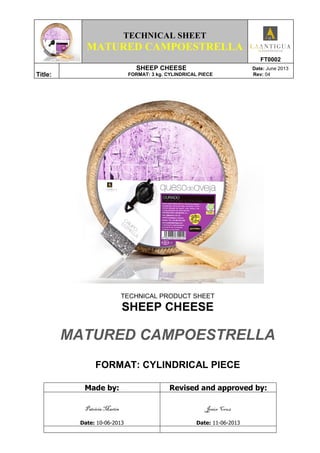 TECHNICAL SHEET
MATURED CAMPOESTRELLA
FT0002
Title:
SHEEP CHEESE Date: June 2013
FORMAT: 3 kg. CYLINDRICAL PIECE Rev: 04
TECHNICAL PRODUCT SHEET
SHEEP CHEESE
MATURED CAMPOESTRELLA
FORMAT: CYLINDRICAL PIECE
Made by: Revised and approved by:
Patricia Martín
Date: 10-06-2013
Jesús Cruz
Date: 11-06-2013
 