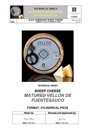 TECHNICAL SHEET
MATURED VELLON DE
FUENTESAUCO FT00020
Title:
D.O.P. ZAMORANO SHEEP CHEESE Date: Jun 2013
FORMATO: 3 kg. CYLINDRICAL PIECE Rev: 01
TECHNICAL SHEET
SHEEP CHEESE
MATURED VELLON DE
FUENTESAUCO
FORMAT: CYLINDRICAL PIECE
Made by: Revised and Approved by:
Patricia Martín
Date: 10-06-2013
Jesús Cruz
Date: 11-06-2013
 