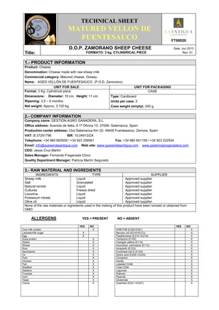 TECHNICAL SHEET
MATURED VELLON DE
FUENTESAUCO FT00020
Title:
D.O.P. ZAMORANO SHEEP CHEESE Date: Jun 2013
FORMATO: 3 kg. CYLINDRICAL PIECE Rev: 01
1.- PRODUCT INFORMATION
Product: Cheese
Denomination: Cheese made with raw sheep milk
Commercial category: Matured cheese. Greasy.
Name: AGED VELLÓN DE FUENTESAÚCO (P.O.D. Zamorano)
UNIT FOR SALE UNIT FOR PACKAGING
Format: 3 Kg. Cylindrical piece
Dimensions: Diameter: 19 cm. Height: 11 cm.
Ripening: 3,5 – 6 months.
Net weight: Approx. 3,100 kg.
CASE
Type: Cardboard
Units per case: 2
Case weight (empty): 240 g.
2.- COMPANY INFORMATION
Company name: GESTIÓN AGRO GANADERA, S.L.
Office address: Avenida de Italia, 8 1ª Oficina 15. 37006- Salamanca, Spain
Production center address: Ctra Salamanca Km 32- 49400 Fuentesaúco, Zamora, Spain
VAT: B 37291796 ISR: 15.04913/ZA
Telephone: +34 980 600509 / +34 923 258561 Fax: +34 980 601159 / +34 923 222554
Email: info@queserialaantigua.com Web site: www.queserialaantigua.com www.gestionagroganadera.com
CEO: Jesús Cruz Martín
Sales Manager: Fernando Fregeneda Chico
Quality Department Manager: Patricia Martín Segurado
3.- RAW MATERIAL AND INGREDIENTS
INGREDIENTS TYPE SUPPLIER
Sheep milk
Salt
Natural rennet
Cultures
Lisozime
Potassium nitrate
Olive oil
Liquid
Granulated
Liquid
Freeze dried
Liquid
Liquid
Liquid
Approved supplier
Approved supplier
Approved supplier
Approved supplier
Approved supplier
Approved supplier
Approved supplier
None of the raw materials or ingredients used in the making of this product have been ionized or obtained from
GMO
ALLERGENS YES = PRESENT NO = ABSENT
YES NO YES NO
Cow milk protein X AHB/THB (E320-E321) X
Lactose/milk sugar X Benzoic cid (E210>E213) X
Egg X Parabenzene (E214->E219) X
Soya protein X Tartrazine (E102) X
Gluten X Orangish yellow (E110) X
Wheat X Azorubine, carmosine (E112) X
Rice X Amaranth (E123) X
Saccharine X Cochineal red A (E124) X
Ox X Sorbic acid (E200->E203) X
Pork X Cinnamon X
Chicken X Vanilla X
Fish X Labelled OGM X
Shellfish X Total OGM X
Gelatine X Legumes X
Fructose X Walnuts X
Corn X Peanuts X
Yeast X Glutamate X
Cocoa X Sulphites (E221->E227) X
 