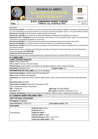 TECHNICAL SHEET
MATURED VELLON DE
FUENTESAUCO FT00020
Title:
D.O.P. ZAMORANO SHEEP CHEESE Date: Jun 2013
FORMATO: 3 kg. CYLINDRICAL PIECE Rev: 01
alimenticios.
Real Decreto 142/2002, de 1 de febrero, por el que se aprueba la lista positiva de aditivos distintos de colorantes y edulcorantes para
su uso en la elaboración de productos alimenticios, así como sus condiciones de utilización. (B.O.E. n.º 44 de 20 de febrero de 2002).
Real Decreto 1712/1991 de 29 de noviembre. Registro Sanitario de Alimentos.
Real Decreto 1334/1999 de 31 de julio. Norma general de etiquetado y modificación R.D. 238/2000 de 18 de febrero
Reglamento (CE) nº 1924/2006 del Parlamento Europeo y del Consejo, de 20 de diciembre de 2006, relativo a las declaraciones
nutricionales y de propiedades saludables en los alimentos
Real Decreto 930/1992 de 17 de julio Norma de etiquetado sobre propiedades nutritivas de los productos alimenticios.
Real Decreto 202/2000 de 11 de febrero relativa a las Normas relativas a los manipuladores de alimentos
Real Decreto 723/1988 de 24 de junio, por el que se aprueba la norma general para el control de contenido efectivo de los productos
alimenticios envasados
Reglamentación Técnico - Sanitaria sobre Condiciones Generales de Transporte Terrestre de Alimentos y Productos Alimenticios a
Temperatura Regulada (R.D. 2483/1986)
Reglamento DO del queso Zamorano
Reglamento técnico para leche y productos lácteos para la Federación de Rusia Ley Federal Nº88-03 del 12 junio 2008.
5.- LABELLING
LABEL CHARACTERISTICS
Paper: anti fat, chlorine free.
Ink: Suitable for its use in the food industry.
Product fixing: Glued directly on the cheese rind with glue suitable for its use in the food industry.
Dimensions: Diameter 16 cm Logistic weight: 5 g
INFORMATION ON THE LABEL (as it is on the label)
Commercial category: Cheese made with raw sheep milk
Name: Matured Vellón de Fuentesaúco
Ingredients: raw sheep milk, E-252, lisozime (egg derived), culture, natural rennet and salt. Rind covered with olive
oil.
Best-before date: See label.
Preservation conditions: Keep cool. Temperature 4-8 ºC
Lot: correlative number as in production
ISR: 15.04913/ZA EAN Code: 8 437005 655645
Eco point: Yes CEE number: ESPAÑA 15.04913/ZA C.E.E.
Producer identification: Quesería La Antigua de Fuentesaúco (Zamora) Spain Gestión Agro Ganadera, S.L.
6.- LOGISTIC SHEET DELIVERY UNIT
UNIT FOR SALE PACKAGING
Packaging: Cardboard
Case dimensions: 42x20.5x12 Case logistic weight: 240g.
PACKAGING
Characteristics
Units per case: 2 units
Units per line: 10
Height per pallet: 7
Units per pallet: 70 cajas
Pallet dimensions: 0,80 x 1,20 x 0,10 m
Cases plus pallet height: 1,20m
 