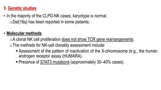 3. Genetic studies
• In the majority of the CLPD-NK cases, karyotype is normal.
oDel(16q) has been reported in some patients.
• Molecular methods
oA clonal NK cell proliferation does not show TCR gene rearrangements.
oThe methods for NK-cell clonality assessment include:
§ Assessment of the pattern of inactivation of the X-chromosome (e.g., the human
androgen receptor assay (HUMARA).
§ Presence of STAT3 mutations (approximately 30–40% cases).
 