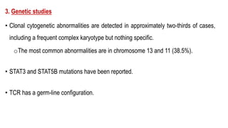 3. Genetic studies
• Clonal cytogenetic abnormalities are detected in approximately two-thirds of cases,
including a frequent complex karyotype but nothing specific.
oThe most common abnormalities are in chromosome 13 and 11 (38.5%).
• STAT3 and STAT5B mutations have been reported.
• TCR has a germ-line configuration.
 