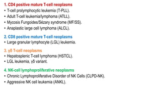 1. CD4 positive mature T-cell neoplasms
• T-cell prolymphocytic leukemia (T-PLL).
• Adult T-cell leukemia/lymphoma (ATLL).
• Mycosis Fungoides/Sézary syndrome (MF/SS).
• Anaplastic large cell lymphoma (ALCL).
2. CD8 positive mature T-cell neoplasms
• Large granular lymphocyte (LGL) leukemia.
3. γδ T-cell neoplasms
• Hepatosplenic T-cell lymphoma (HSTCL).
• LGL leukemia, γδ variant.
4. NK-cell lymphoproliferative neoplasms
• Chronic Lymphoproliferative Disorder of NK Cells (CLPD-NK).
• Aggressive NK cell leukemia (ANKL).
 