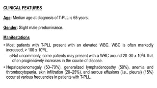 CLINICAL FEATURES
Age: Median age at diagnosis of T-PLL is 65 years.
Gender: Slight male predominance.
Manifestations
• Most patients with T-PLL present with an elevated WBC. WBC is often markedly
increased, > 100 x 109/L.
oNot uncommonly, some patients may present with a WBC around 20–30 x 109/L that
often progressively increases in the course of disease.
• Hepatosplenomegaly (50–70%), generalized lymphadenopathy (50%), anemia and
thrombocytopenia, skin infiltration (20–25%), and serous effusions (i.e., pleural) (15%)
occur at various frequencies in patients with T-PLL.
 