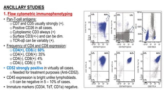 ANCILLARY STUDIES
1. Flow cytometric immunophenotyping
• Pan-T-cell antigens:
o CD7 and CD5 usually strongly (+).
o Positive CD26 in all cases.
o Cytoplasmic CD3 always (+)
o Surface CD3(+/-) and can be dim.
o TCR-αβ can be variably (+).
• Frequency of CD4 and CD8 expression:
o CD4(+), CD8(-): 60%
o CD4(+), CD8(+): 35%
o CD4(-), CD8(+): 4%
o CD4(-), CD8(-): 1%
• CD52 strongly positive in virtually all cases.
o Needed for treatment purposes (Anti-CD52).
• CD45 expression is bright unlike lymphoblasts.
o It can be negative in 5 – 10% of cases.
• Immature markers (CD34, TdT, CD1a) negative.
 