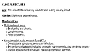 CLINICAL FEATURES
Age: ATLL manifests exclusively in adults; due to long latency period.
Gender: Slight male predominance.
Manifestations
• Multiple clinical forms:
oSmoldering and chronic.
oLymphomatous.
oAcute (leukemic).
• Abrupt onset of acute leukemic form (ATL):
oConstitutional symptoms, secondary infections.
oSystemic manifestations including skin rash, hypercalcemia, and lytic bone lesions.
oMultiple organs may be involved; hepatosplenomegaly common.
 