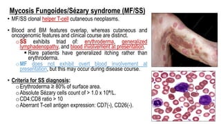 Mycosis Fungoides/Sézary syndrome (MF/SS)
• MF/SS clonal helper T-cell cutaneous neoplasms.
• Blood and BM features overlap, whereas cutaneous and
oncogenomic features and clinical course are distinct.
oSS exhibits triad of: erythroderma, generalized
lymphadenopathy, and blood involvement at presentation.
§ Rare patients have generalized itching rather than
erythroderma.
oMF does not exhibit overt blood involvement at
presentation, but this may occur during disease course.
• Criteria for SS diagnosis:
oErythroderma ≥ 80% of surface area.
oAbsolute Sézary cells count of > 1.0 x 10⁹/L.
oCD4:CD8 ratio > 10
oAberrant T-cell antigen expression: CD7(-), CD26(-).
 