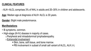 CLINICAL FEATURES
- ALK+ ALCL comprises 3% of NHL in adults and 20–30% in children and adolescents.
Age: Median age at diagnosis of ALK+ ALCL is 30 years.
Gender: Slight male predominance.
Manifestations
• B symptoms, common.
• High-stage (III-IV) disease in majority of cases.
oPeripheral and intraabdominal lymphadenopathy.
oExtranodal involvement:
§ Skin, bone, soft tissue, and bone marrow.
§ PB involvement in subset of small cell variant of ALCL, ALK (+).
 