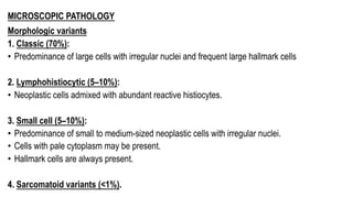 MICROSCOPIC PATHOLOGY
Morphologic variants
1. Classic (70%):
• Predominance of large cells with irregular nuclei and frequent large hallmark cells
2. Lymphohistiocytic (5–10%):
• Neoplastic cells admixed with abundant reactive histiocytes.
3. Small cell (5–10%):
• Predominance of small to medium-sized neoplastic cells with irregular nuclei.
• Cells with pale cytoplasm may be present.
• Hallmark cells are always present.
4. Sarcomatoid variants (<1%).
 
