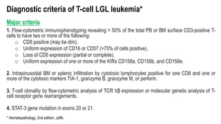 Diagnostic criteria of T-cell LGL leukemia*
Major criteria
1. Flow-cytometric immunophenotyping revealing > 50% of the total PB or BM surface CD3-positive T-
cells to have two or more of the following:
o CD8 positive (may be dim).
o Uniform expression of CD16 or CD57 (>75% of cells positive).
o Loss of CD5 expression (partial or complete).
o Uniform expression of one or more of the KIRs CD158a, CD158b, and CD158e.
2. Intrasinusoidal BM or splenic infiltration by cytotoxic lymphocytes positive for one CD8 and one or
more of the cytotoxic markers TIA-1, granzyme B, granzyme M, or perforin.
3. T-cell clonality by flow-cytometric analysis of TCR Vβ expression or molecular genetic analysis of T-
cell receptor gene rearrangements.
4. STAT-3 gene mutation in exons 20 or 21.
* Hematopathology, 2nd edition, Jaffe.
 