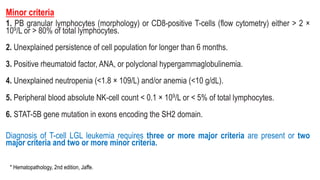 Minor criteria
1. PB granular lymphocytes (morphology) or CD8-positive T-cells (flow cytometry) either > 2 ×
109/L or > 80% of total lymphocytes.
2. Unexplained persistence of cell population for longer than 6 months.
3. Positive rheumatoid factor, ANA, or polyclonal hypergammaglobulinemia.
4. Unexplained neutropenia (<1.8 × 109/L) and/or anemia (<10 g/dL).
5. Peripheral blood absolute NK-cell count < 0.1 × 109/L or < 5% of total lymphocytes.
6. STAT-5B gene mutation in exons encoding the SH2 domain.
Diagnosis of T-cell LGL leukemia requires three or more major criteria are present or two
major criteria and two or more minor criteria.
* Hematopathology, 2nd edition, Jaffe.
 