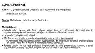 CLINICAL FEATURES
Age: HSTL, γ/δ subtype occurs predominantly in adolescents and young adults.
oMedian age: 35 years.
Gender: Marked male predominance (M:F ratio= 9:1).
Manifestations
• Patients often present with fever, fatigue, weight loss, and abdominal discomfort due to
hepatosplenomegaly and, sometimes, with jaundice because of liver involvement.
• Lymphadenopathy is usually absent.
• PB often shows pancytopenia or bicytopenia(s) (anemia and thrombocytopenia).
oCytopenia(s) may be a combination of hypersplenism, BM infiltrate, or abnormal cytokine release
by tumor T-cells with or without an underlying hemophagocytosis.
• Patients usually do not have peripheral lymphocytosis at initial presentation; however, a small
population of circulating neoplastic lymphocytes may be seen at the presentation in 50%.
 
