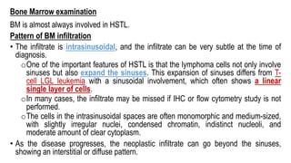 Bone Marrow examination
BM is almost always involved in HSTL.
Pattern of BM infiltration
• The infiltrate is intrasinusoidal, and the infiltrate can be very subtle at the time of
diagnosis.
oOne of the important features of HSTL is that the lymphoma cells not only involve
sinuses but also expand the sinuses. This expansion of sinuses differs from T-
cell LGL leukemia with a sinusoidal involvement, which often shows a linear
single layer of cells.
oIn many cases, the infiltrate may be missed if IHC or flow cytometry study is not
performed.
oThe cells in the intrasinusoidal spaces are often monomorphic and medium-sized,
with slightly irregular nuclei, condensed chromatin, indistinct nucleoli, and
moderate amount of clear cytoplasm.
• As the disease progresses, the neoplastic infiltrate can go beyond the sinuses,
showing an interstitial or diffuse pattern.
 