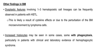 Other findings in BM
• Dysplastic features involving 1–3 hematopoietic cell lineages can be frequently
observed in patients with HSTL.
oThis is likely a result of cytokine effects or due to the perturbation of the BM
microenvironment by lymphoma cells.
• Increased histiocytes may be seen in some cases, some with phagocytosis,
particularly in patients with clinical and laboratory evidence of hemophagocytic
syndrome.
 