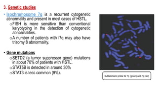 3. Genetic studies
• Isochromosome 7q is a recurrent cytogenetic
abnormality and present in most cases of HSTL.
oFISH is more sensitive than conventional
karyotyping in the detection of cytogenetic
abnormalities.
oA number of patients with i7q may also have
trisomy 8 abnormality.
• Gene mutations
oSETD2 (a tumor suppressor gene) mutations
in about 70% of patients with HSTL.
oSTAT5B is detected in around 30%
oSTAT3 is less common (9%).
Subtelomeric probe for 7p (green) and 7q (red)
 