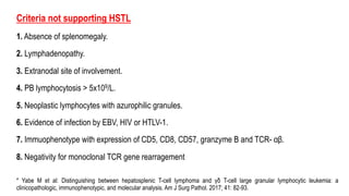 Criteria not supporting HSTL
1. Absence of splenomegaly.
2. Lymphadenopathy.
3. Extranodal site of involvement.
4. PB lymphocytosis > 5x109/L.
5. Neoplastic lymphocytes with azurophilic granules.
6. Evidence of infection by EBV, HIV or HTLV-1.
7. Immuophenotype with expression of CD5, CD8, CD57, granzyme B and TCR- αβ.
8. Negativity for monoclonal TCR gene rearragement
* Yabe M et al: Distinguishing between hepatosplenic T-cell lymphoma and γδ T-cell large granular lymphocytic leukemia: a
clinicopathologic, immunophenotypic, and molecular analysis. Am J Surg Pathol. 2017; 41: 82-93.
 