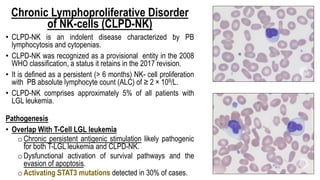 Chronic Lymphoproliferative Disorder
of NK-cells (CLPD-NK)
• CLPD-NK is an indolent disease characterized by PB
lymphocytosis and cytopenias.
• CLPD-NK was recognized as a provisional entity in the 2008
WHO classification, a status it retains in the 2017 revision.
• It is defined as a persistent (> 6 months) NK- cell proliferation
with PB absolute lymphocyte count (ALC) of ≥ 2 × 109/L.
• CLPD-NK comprises approximately 5% of all patients with
LGL leukemia.
Pathogenesis
• Overlap With T-Cell LGL leukemia
o Chronic persistent antigenic stimulation likely pathogenic
for both T-LGL leukemia and CLPD-NK.
o Dysfunctional activation of survival pathways and the
evasion of apoptosis.
o Activating STAT3 mutations detected in 30% of cases.
 