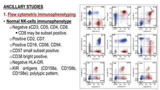 ANCILLARY STUDIES
1. Flow cytometric immunophenotyping
• Normal NK-cells immunophenotype
oNegative sCD3, CD5, CD4, CD8.
§ CD8 may be subset positive.
oPositive CD2, CD7.
oPositive CD16, CD56, CD94.
oCD57 small subset positive.
oCD38 bright positive.
oNegative HLA-DR.
oKIR antigens (CD158a, CD158b,
CD158e): polytypic pattern.
 