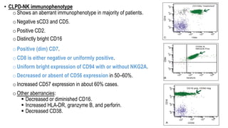 • CLPD-NK immunophenotype
oShows an aberrant immunophenotype in majority of patients.
oNegative sCD3 and CD5.
oPositive CD2.
oDistinctly bright CD16
oPositive (dim) CD7.
oCD8 is either negative or uniformly positive.
oUniform bright expression of CD94 with or without NKG2A.
oDecreased or absent of CD56 expression in 50–60%.
oIncreased CD57 expression in about 60% cases.
oOther aberrancies:
§ Decreased or diminished CD16.
§ Increased HLA-DR, granzyme B, and perforin.
§ Decreased CD38.
 
