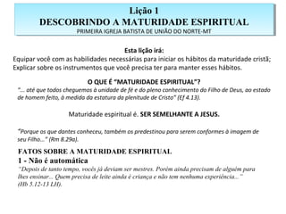 Esta lição irá:
Equipar você com as habilidades necessárias para iniciar os hábitos da maturidade cristã;
Explicar sobre os instrumentos que você precisa ter para manter esses hábitos.
O QUE É “MATURIDADE ESPIRITUAL”?
“... até que todos cheguemos à unidade de fé e do pleno conhecimento do Filho de Deus, ao estado
de homem feito, à medida da estatura da plenitude de Cristo” (Ef 4.13).
Maturidade espiritual é. SER SEMELHANTE A JESUS.
“Porque os que dantes conheceu, também os predestinou para serem conformes à imagem de
seu Filho...” (Rm 8.29a).
FATOS SOBRE A MATURIDADE ESPIRITUAL
1 - Não é automática
“Depois de tanto tempo, vocês já deviam ser mestres. Porém ainda precisam de alguém para
lhes ensinar... Quem precisa de leite ainda é criança e não tem nenhuma experiência...”
(Hb 5.12-13 LH).
Lição 1
DESCOBRINDO A MATURIDADE ESPIRITUAL
PRIMEIRA IGREJA BATISTA DE UNIÃO DO NORTE-MT
Lição 1
DESCOBRINDO A MATURIDADE ESPIRITUAL
PRIMEIRA IGREJA BATISTA DE UNIÃO DO NORTE-MT
 