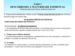 5 - O que está envolvido em “tomar a cruz”? EM QUALQUER SITUAÇÃO dar a Cristo o
primeiro lugar em minha vida.
OS QUATRO HÁBITOS DO DISCÍPULO
COMO POSSO ME TORNAR UM DISCÍPULO?
Desenvolvendo . OS HÁBITOS DO DISCÍPULO.
“... já vos despistes do homem velho com seus feitos, e vos vestistes do novo, que se renova para o
pleno conhecimento, segundo a imagem daquele que o criou” (Cl 2.9-10).
1 - Tempo com a Palavra de Deus
“...Se vós permanecerdes na minha palavra, verdadeiramente sois meus discípulos; e conhecereis a
verdade, e a verdade vos libertará” (Jo 8.31-32).
2 - A oração
“Se vocês ficarem unidos comigo, e as minhas palavras continuarem em vocês, receberão tudo o
que pedirem... e assim vocês se tornam meus seguidores” (Jo 15.7-8 LH).
Lição 1
DESCOBRINDO A MATURIDADE ESPIRITUAL
PRIMEIRA IGREJA BATISTA DE UNIÃO DO NORTE-MT
Lição 1
DESCOBRINDO A MATURIDADE ESPIRITUAL
PRIMEIRA IGREJA BATISTA DE UNIÃO DO NORTE-MT
 
