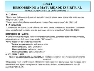 Lição 1
DESCOBRINDO A MATURIDADE ESPIRITUAL
PRIMEIRA IGREJA BATISTA DE UNIÃO DO NORTE-MT
Lição 1
DESCOBRINDO A MATURIDADE ESPIRITUAL
PRIMEIRA IGREJA BATISTA DE UNIÃO DO NORTE-MT
3 - O dízimo
“Assim, pois, todo aquele dentre vós que não renuncia a tudo o que possui, não pode ser meu
discípulo” (Lc 14.33).
“Façam isso (o dízimo) para aprenderem a temer a Deus para sempre” (Dt 14.23 LH).
4 - A comunhão
“...Amem uns aos outros. Assim como eu vos amei, amem também uns aos outros. Se tiverem
amor uns pelos outros, todos saberão que vocês são meus seguidores” (Jo 13.34-35 LH).
DEFINIÇÕES DE HÁBITO:
“Uma contínua inclinação, frequentemente inconsciente, para fazer determinada atividade,
adquirida através de frequente repetição.” (Webster II).
Uma disposição de caráter estabelecida.
“Semeie um pensamento, colha uma ação.
Plante uma ação, colha um hábito.
Plante um hábito, colha um caráter.
Plante um caráter, colha um destino.”
ALVOS DESTA CLASSE
Que eu ME COMPROMETA EM PRATICAR. os hábitos necessários para meu desenvolvimento
espiritual.
“No passado vocês se entregaram inteiramente como escravos da impureza e da maldade para
servirem ao mal. Agora entreguem-se como escravos de Deus para viverem uma vida de
santidade” (Rm 6.19).
 