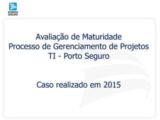 Avaliação de Maturidade
Processo de Gerenciamento de Projetos
TI - Porto Seguro
Caso realizado em 2015
 