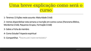 Uma breve explicação como será o
curso
1- Teremos 13 lições neste assunto: Maturidade Cristã
2- Iremos disponibilizar esta semana a inscrição em outros cursos (Panorama Bíblico,
Mordomia Cristã, Pequenos Grupos, Formação Cristã)
3- Sobre a Ficha de membro
4- Como Estudar? Aspecto espiritual
5- Compartilhar. “DISCIPULAR É FAZER IMITADORES!”
18/01/2023
 