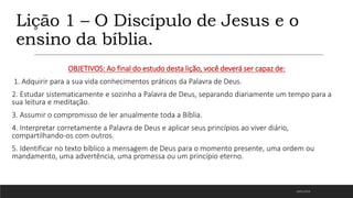 Lição 1 – O Discípulo de Jesus e o
ensino da bíblia.
OBJETIVOS: Ao final do estudo desta lição, você deverá ser capaz de:
1. Adquirir para a sua vida conhecimentos práticos da Palavra de Deus.
2. Estudar sistematicamente e sozinho a Palavra de Deus, separando diariamente um tempo para a
sua leitura e meditação.
3. Assumir o compromisso de ler anualmente toda a Bíblia.
4. Interpretar corretamente a Palavra de Deus e aplicar seus princípios ao viver diário,
compartilhando-os com outros.
5. Identificar no texto bíblico a mensagem de Deus para o momento presente, uma ordem ou
mandamento, uma advertência, uma promessa ou um princípio eterno.
18/01/2023
 