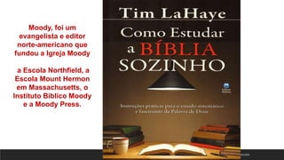 18/01/2023
Moody, foi um
evangelista e editor
norte-americano que
fundou a Igreja Moody
a Escola Northfield, a
Escola Mount Hermon
em Massachusetts, o
Instituto Bíblico Moody
e a Moody Press.
 