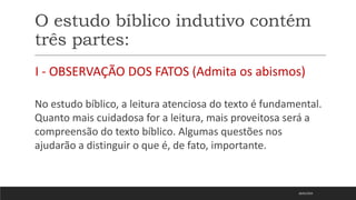 O estudo bíblico indutivo contém
três partes:
I - OBSERVAÇÃO DOS FATOS (Admita os abismos)
No estudo bíblico, a leitura atenciosa do texto é fundamental.
Quanto mais cuidadosa for a leitura, mais proveitosa será a
compreensão do texto bíblico. Algumas questões nos
ajudarão a distinguir o que é, de fato, importante.
18/01/2023
 