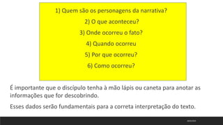 18/01/2023
1) Quem são os personagens da narrativa?
2) O que aconteceu?
3) Onde ocorreu o fato?
4) Quando ocorreu
5) Por que ocorreu?
6) Como ocorreu?
É importante que o discípulo tenha à mão lápis ou caneta para anotar as
informações que for descobrindo.
Esses dados serão fundamentais para a correta interpretação do texto.
 