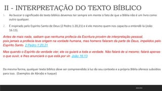 18/01/2023
1. Ao buscar o significado do texto bíblico devemos ter sempre em mente o fato de que a Bíblia não é um livro como
outro qualquer.
2. É inspirado pelo Espírito Santo de Deus (2 Pedro 1.20,21) e é ele mesmo quem nos capacita a entendê-la (João
16.13).
Antes de mais nada, saibam que nenhuma profecia da Escritura provém de interpretação pessoal,
pois jamais a profecia teve origem na vontade humana, mas homens falaram da parte de Deus, impelidos pelo
Espírito Santo. 2 Pedro 1:20,21
Mas quando o Espírito da verdade vier, ele os guiará a toda a verdade. Não falará de si mesmo; falará apenas
o que ouvir, e lhes anunciará o que está por vir. João 16:13
Da mesma forma, qualquer texto bíblico deve ser compreendido à luz do seu contexto e a própria Bíblia oferece subsídios
para isso. (Exemplos de Abraão e Isaque)
II - INTERPRETAÇÃO DO TEXTO BÍBLICO
 
