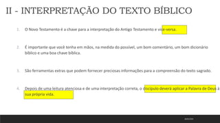 18/01/2023
1. O Novo Testamento é a chave para a interpretação do Antigo Testamento e vice-versa.
2. É importante que você tenha em mãos, na medida do possível, um bom comentário, um bom dicionário
bíblico e uma boa chave bíblica.
3. São ferramentas extras que podem fornecer preciosas informações para a compreensão do texto sagrado.
4. Depois de uma leitura atenciosa e de uma interpretação correta, o discípulo deverá aplicar a Palavra de Deus à
sua própria vida.
II - INTERPRETAÇÃO DO TEXTO BÍBLICO
 