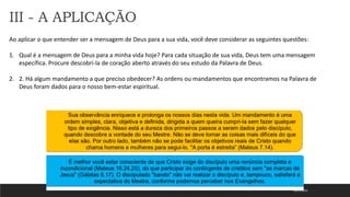 18/01/2023
III - A APLICAÇÃO
Ao aplicar o que entender ser a mensagem de Deus para a sua vida, você deve considerar as seguintes questões:
1. Qual é a mensagem de Deus para a minha vida hoje? Para cada situação de sua vida, Deus tem uma mensagem
específica. Procure descobri-la de coração aberto através do seu estudo da Palavra de Deus.
2. 2. Há algum mandamento a que preciso obedecer? As ordens ou mandamentos que encontramos na Palavra de
Deus foram dados para o nosso bem-estar espiritual.
 