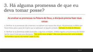 3. Há alguma promessa de que eu
deva tomar posse?
Ao analisar as promessas na Palavra de Deus, o discípulo precisa fazer duas
coisas:
a. Verificar se as promessas são universais e se aplicam aos nossos dias atuais. Há promessas na Bíblia que
foram feitas para o povo de Israel e que se aplicavam só àquele contexto. Exemplo: A vinda do Messias.
b. Verificar se as promessas estão associadas a algumas condições. A Bíblia registra uma promessa do Senhor
Senhor Jesus Cristo aos seus discípulos: "Vós sereis meus amigos". Mas essa promessa tem uma condição:
"Se fizerdes o que eu vos mando" (João 15.14).
18/01/2023
 