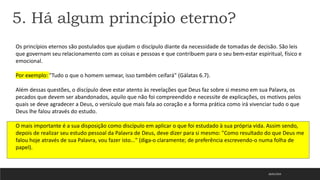18/01/2023
5. Há algum princípio eterno?
Os princípios eternos são postulados que ajudam o discípulo diante da necessidade de tomadas de decisão. São leis
que governam seu relacionamento com as coisas e pessoas e que contribuem para o seu bem-estar espiritual, físico e
emocional.
Por exemplo: "Tudo o que o homem semear, isso também ceifará" (Gálatas 6.7).
Além dessas questões, o discípulo deve estar atento às revelações que Deus faz sobre si mesmo em sua Palavra, os
pecados que devem ser abandonados, aquilo que não foi compreendido e necessite de explicações, os motivos pelos
quais se deve agradecer a Deus, o versículo que mais fala ao coração e a forma prática como irá vivenciar tudo o que
Deus lhe falou através do estudo.
O mais importante é a sua disposição como discípulo em aplicar o que foi estudado à sua própria vida. Assim sendo,
depois de realizar seu estudo pessoal da Palavra de Deus, deve dizer para si mesmo: "Como resultado do que Deus me
falou hoje através de sua Palavra, vou fazer isto..." (diga-o claramente; de preferência escrevendo-o numa folha de
papel).
 