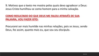 18/01/2023
9. Motivos que o texto me mostra pelos quais devo agradecer a Deus:
Jesus Cristo humilhou-se como homem para a minha salvação.
COMO RESULTADO DO QUE DEUS ME FALOU ATRAVÉS DE SUA
PALAVRA, VOU FAZER ISTO:
Procurarei ser mais humilde nas minhas relações, pois se Jesus, sendo
Deus, fez assim, quanto mais eu, que sou seu discípulo.
 