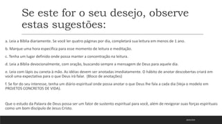 Se este for o seu desejo, observe
estas sugestões:
a. Leia a Bíblia diariamente. Se você ler quatro páginas por dia, completará sua leitura em menos de 1 ano.
b. Marque uma hora específica para esse momento de leitura e meditação.
c. Tenha um lugar definido onde possa manter a concentração na leitura.
d. Leia a Bíblia devocionalmente, com oração, buscando sempre a mensagem de Deus para aquele dia.
e. Leia com lápis ou caneta à mão. As idéias devem ser anotadas imediatamente. O hábito de anotar descobertas criará em
você uma expectativa para o que Deus irá falar. (Bloco de anotações)
f. Se for do seu interesse, tenha um diário espiritual onde possa anotar o que Deus lhe fala a cada dia (Veja o modelo em
PROJETOS CONCRETOS DE VIDA).
Que o estudo da Palavra de Deus possa ser um fator de sustento espiritual para você, além de revigorar suas forças espirituais
como um bom discípulo de Jesus Cristo.
18/01/2023
 