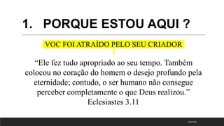 1. PORQUE ESTOU AQUI ?
VOC FOI ATRAÍDO PELO SEU CRIADOR
“Ele fez tudo apropriado ao seu tempo. Também
colocou no coração do homem o desejo profundo pela
eternidade; contudo, o ser humano não consegue
perceber completamente o que Deus realizou.”
Eclesiastes 3.11
18/01/2023
 