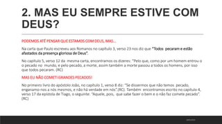 2. MAS EU SEMPRE ESTIVE COM
DEUS?
PODEMOS ATÉ PENSAR QUE ESTAMOS COM DEUS, MAS...
Na carta que Paulo escreveu aos Romanos no capítulo 3, verso 23 nos diz que “Todos pecaram e estão
afastados da presença gloriosa de Deus”.
No capítulo 5, verso 12 da mesma carta, encontramos os dizeres: “Pelo que, como por um homem entrou o
o pecado no mundo, e pelo pecado, a morte, assim também a morte passou a todos os homens, por isso
que todos pecaram. (RC)
MAS EU NÃO COMETI GRANDES PECADOS!
No primeiro livro do apóstolo João, no capítulo 1, verso 8 diz: “Se dissermos que não temos pecado,
enganamo-nos a nós mesmos, e não há verdade em nós”.(RC). Também encontramos escrito no capítulo 4,
verso 17 da epístola de Tiago, o seguinte: “Aquele, pois, que sabe fazer o bem e o não faz comete pecado”.
(RC)
18/01/2023
 